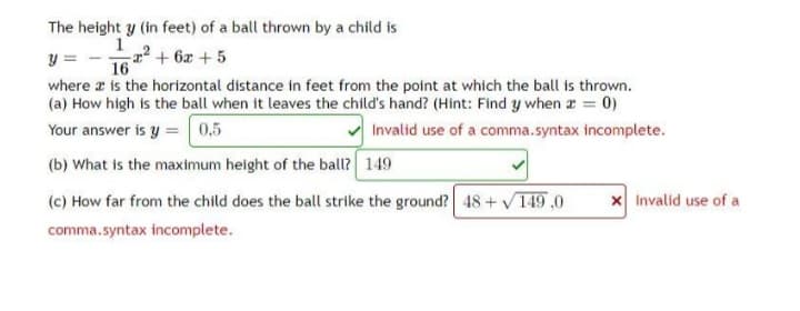 The height y (in feet) of a ball thrown by a child is
1
y
x² + 6x + 5
16
where is the horizontal distance in feet from the point at which the ball is thrown.
(a) How high is the ball when it leaves the child's hand? (Hint: Find y when z = 0)
Your answer is y = 0,5
Invalid use of a comma.syntax incomplete.
(b) What is the maximum height of the ball? 149
(c) How far from the child does the ball strike the ground? 48 + √149,0
comma.syntax incomplete.
x Invalid use of a