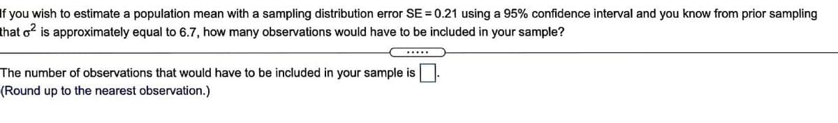 If you wish to estimate a population mean with a sampling distribution error SE = 0.21 using a 95% confidence interval and you know from prior sampling
that o is approximately equal to 6.7, how many observations would have to be included in your sample?
The number of observations that would have to be included in your sample is.
(Round up to the nearest observation.)
