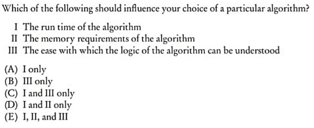 Which of the following should influence your choice of a particular algorithm?
I The run time of the algorithm
II The memory requirements of the algorithm
III The ease with which the logic of the algorithm can be understood
(A) I only
(B) III only
(C) I and III only
(D) I and II only
(E) I, II, and III