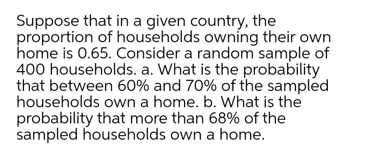 Suppose that in a given country, the
proportion of households owning their own
home is 0.65. Consider a random sample of
400 households. a. What is the probability
that between 60% and 70% of the sampled
households own a home. b. What is the
probability that more than 68% of the
sampled households own a home.
