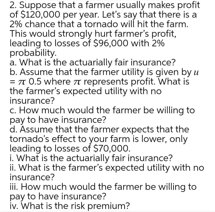2. Suppose that a farmer usually makes profit
of $120,000 per year. Let's say that there is a
2% chance that a tornado will hit the farm.
This would strongly hurt farmer's profit,
leading to losses of $96,000 with 2%
probability.
a. What is the actuarially fair insurance?
b. Assume that the farmer utility is given by u
= T 0.5 where t represents profit. What is
the farmer's expected utility with no
insurance?
c. How much would the farmer be willing to
pay to have insurance?
d. Assume that the farmer expects that the
tornado's effect to your farm is lower, only
leading to losses of $70,000.
i. What is the actuarially fair insurance?
ii. What is the farmer's expected utility with no
insurance?
iii. How much would the farmer be willing to
pay to have insurance?
iv. What is the risk premium?
