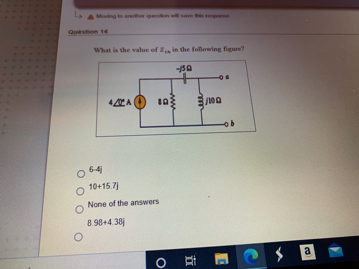 Moving to another question will save this response.
Question 14
What is the value of Z in the following figure?
DO
4/0 A )
89
j102
6-4j
10+15.7j
None of the answers
8.98+4.38j
a
近
