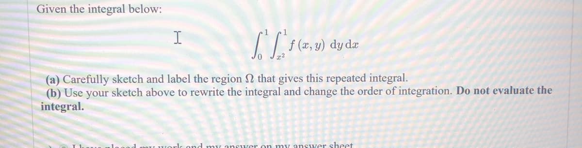 Given the integral below:
I
[ L² f ( x
f(x,y) dy dx
(a) Carefully sketch and label the region that gives this repeated integral.
(b) Use your sketch above to rewrite the integral and change the order of integration. Do not evaluate the
integral.
my work and my answer on my answer sheet