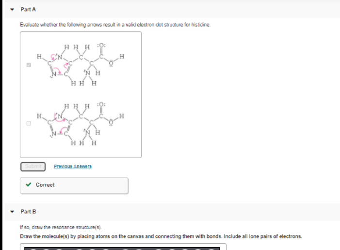 Part A
Evaluate whether the following arrows result in a valid electron-dot structure for histidine.
H H H
HH H
H H H
H H H
Previous Answere
v Correct
Part B
If so, draw the resonance structure(s).
Draw the molecule(s) by placing atoms on the canvas and connecting them with bonds. Include all lone pairs of electrons.
