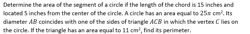 Determine the area of the segment of a circle if the length of the chord is 15 inches and
located 5 inches from the center of the circle. A circle has an area equal to 25n cm?. Its
diameter AB coincides with one of the sides of triangle ACB in which the vertex C lies on
the circle. If the triangle has an area equal to 11 cm?, find its perimeter.
