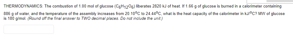 THERMODYNAMICS: The combustion of 1.00 mol of glucose (C6H1206) liberates 2820 kJ of heat. If 1.66 g of glucose is burned in a calorimeter containing
886 g of water, and the temperature of the assembly increases from 20.10°C to 24.44°C, what is the heat capacity of the calorimeter in kJ/°C? MW of glucose
is 180 g/mol. (Round off the final answer to TWo decimal places. Do not include the unit.)
