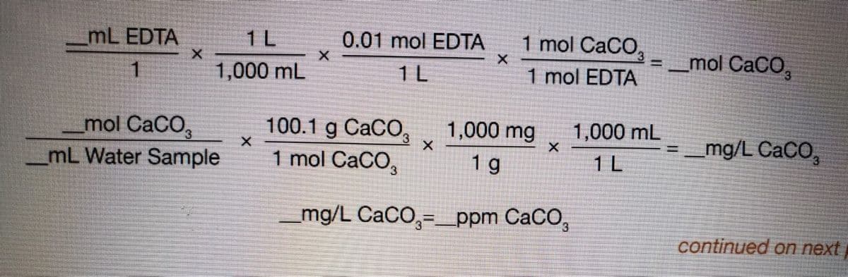 mL EDTA
1 L
0.01 mol EDTA
1 mol CaCO,
mol CaCO,
%3D
1
1,000 mL
1 L
1 mol EDTA
1,000 mg
100.1 g CaCO,
1 mol CaCO,
1,000 mL
mol CaCO,
mL Water Sample
mg/L CaCO,
%3D
1 g
1 L
mg/L CaCO,=_ppm CaCO,
continued on next
