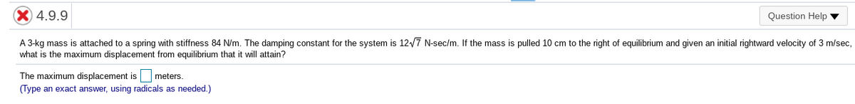 4.9.9
Question Help
A 3-kg mass is attached to a spring with stiffness 84 N/m. The damping constant for the system is 12/7 N-sec/m. If the mass is pulled 10 cm to the right of equilibrium and given an initial rightward velocity of 3 m/sec,
what is the maximum displacement from equilibrium that it will attain?
The maximum displacement is
meters.
(Type an exact answer, using radicals as needed.)
