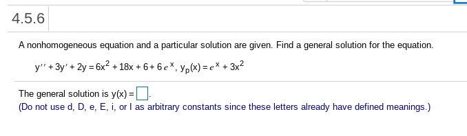 4.5.6
A nonhomogeneous equation and a particular solution are given. Find a general solution for the equation.
y" + 3y' + 2y = 6x? + 18x + 6+ 6 eX, yp(x) = e* + 3x2
The general solution is y(x) =
(Do not use d, D, e, E, i, or I as arbitrary constants since these letters already have defined meanings.)
