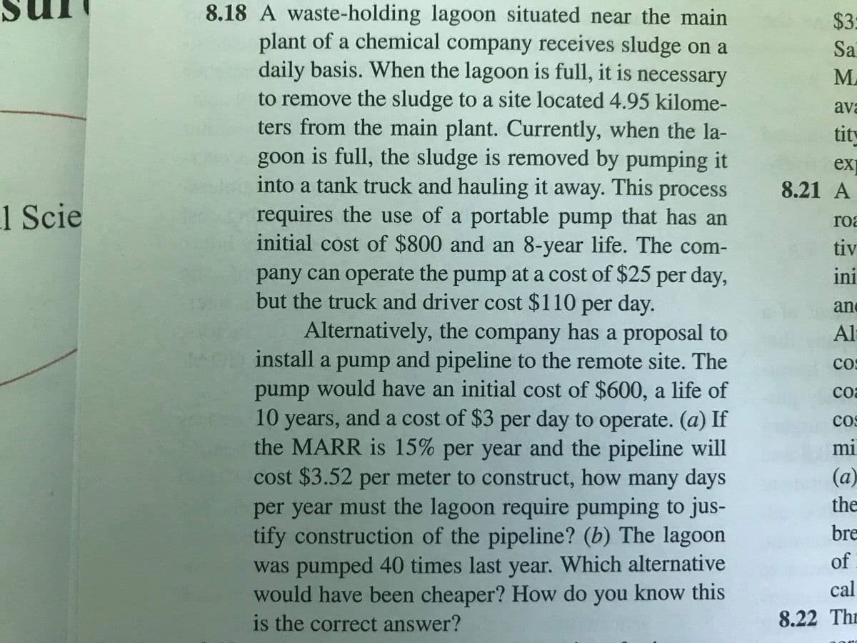 8.18 A waste-holding lagoon situated near the main
plant of a chemical company receives sludge on a
daily basis. When the lagoon is full, it is necessary
$3:
Sa
M.
to remove the sludge to a site located 4.95 kilome-
ters from the main plant. Currently, when the la-
goon is full, the sludge is removed by pumping it
into a tank truck and hauling it away. This process
ava
tity
ex
8.21 A
1 Scie
requires the use of a portable pump that has an
initial cost of $800 and an 8-year life. The com-
roa
tiv
pany can operate the pump at a cost of $25 per day,
but the truck and driver cost $110 per day.
ini
an
Alternatively, the company has a proposal to
install a pump and pipeline to the remote site. The
pump would have an initial cost of $600, a life of
Al
cos
coa
10
years, and a cost of $3 per day to operate. (a) If
the MARR is 15% per year and the pipeline will
cos
mi
cost $3.52 per meter to construct, how many days
(a)
the
per year must the lagoon require pumping to jus-
tify construction of the pipeline? (b) The lagoon
was pumped 40 times last year. Which alternative
would have been cheaper? How do you know this
is the correct answer?
bre
of
cal
8.22 Thr
