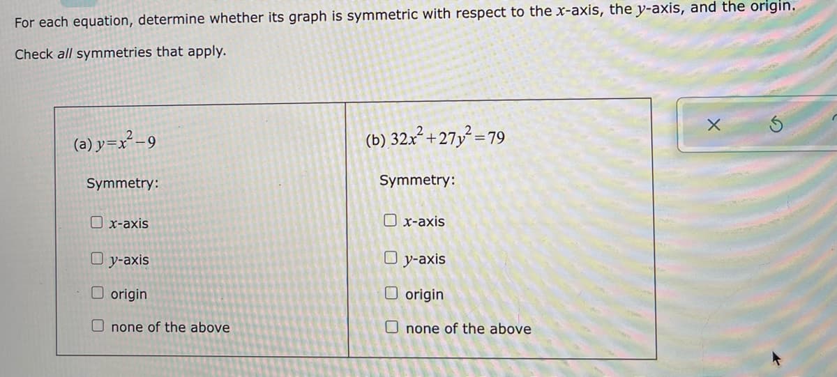 For each equation, determine whether its graph is symmetric with respect to the x-axis, the y-axis, and the origin.
Check all symmetries that apply.
(a) y=x²-9
(b) 32x² +27y² =79
Symmetry:
Symmetry:
O x-axis
O x-axis
O y-axis
O y-axis
O origin
O origin
O none of the above
U none of the above

