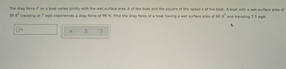 The drag force F on a boat varies jointly with the wet surface areaA of the boat and the square of the speed s of the boat. A boat with a wet surface area of
50 A traveling at 7 mph experiences a drag force of 98 N. Find the drag force of a boat having a wet surface area of 60 n
and traveling 7.5 mph.
ON
