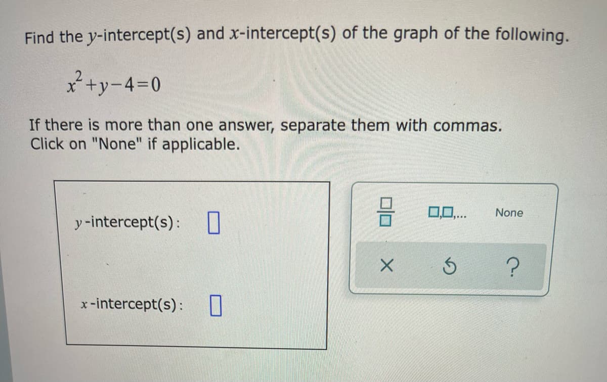 Find the y-intercept(s) and x-intercept(s) of the graph of the following.
x+y-4=D0
If there is more than one answer, separate them with commas.
Click on "None" if applicable.
0,0..
None
y-intercept(s): U
x-intercept(s):
