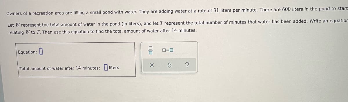 Owners of a recreation area are filling a small pond with water. They are adding water at a rate of 31 liters per minute. There are 600 liters in the pond to start
Let W represent the total amount of water in the pond (in liters), and let T represent the total number of minutes that water has been added. Write an equation
relating W to T. Then use this equation to find the total amount of water after 14 minutes.
Equation:
O=0
Total amount of water after 14 minutes:
liters
