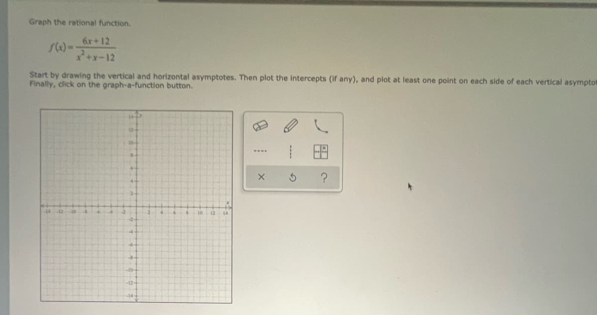 Graph the rational function.
6.r+12
+x-12
Start by drawing the vertical and horizontal asymptotes. Then plot the Intercepts (If any), and plot at least one point on each side of each vertical asympto
Finally, click on the graph-a-function button.
10
12
14
10-
-12-
ノ田
