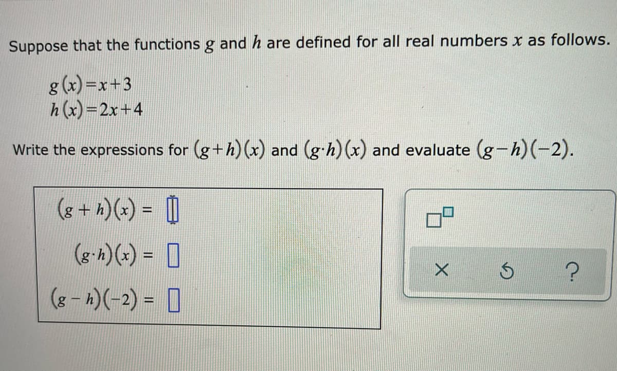 Suppose that the functions g and h are defined for all real numbers x as follows.
g (x)=x+3
h(x)=2x+4
Write the expressions for (g+h) (x) and (g-h) (x) and evaluate (g-h)(-2).
(8 + *)(x) = 0
(g-h)(x) = 0
(8 - 4)(-2) = ]
