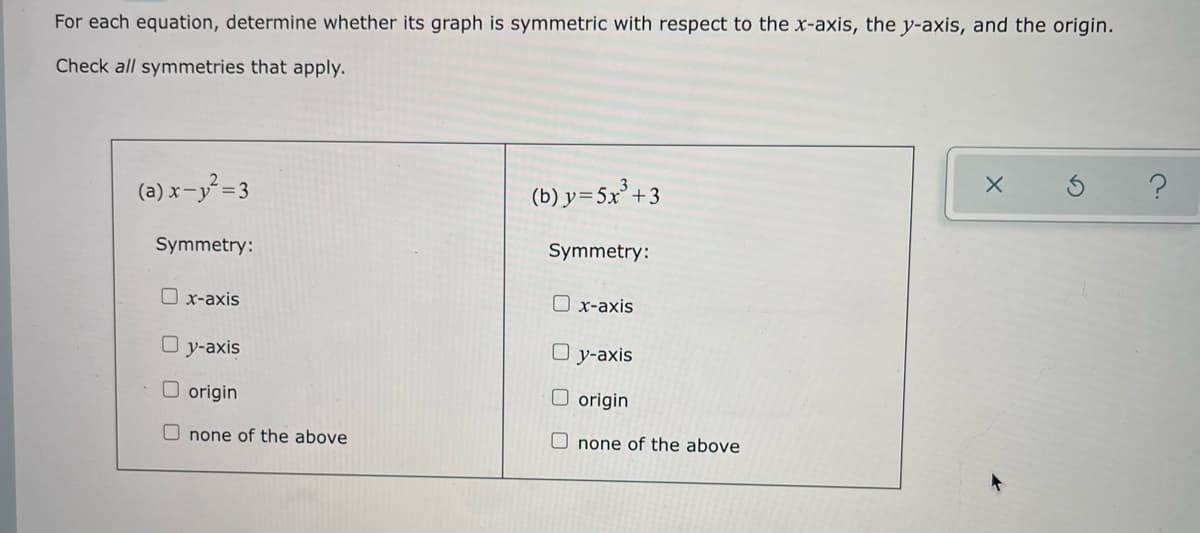 For each equation, determine whether its graph is symmetric with respect to the x-axis, the y-axis, and the origin.
Check all symmetries that apply.
(a) x-y = 3
(b) y=5x² +3
Symmetry:
Symmetry:
O x-axis
O x-axis
y-axis
O y-axis
O origin
O origin
O none of the above
O none of the above
