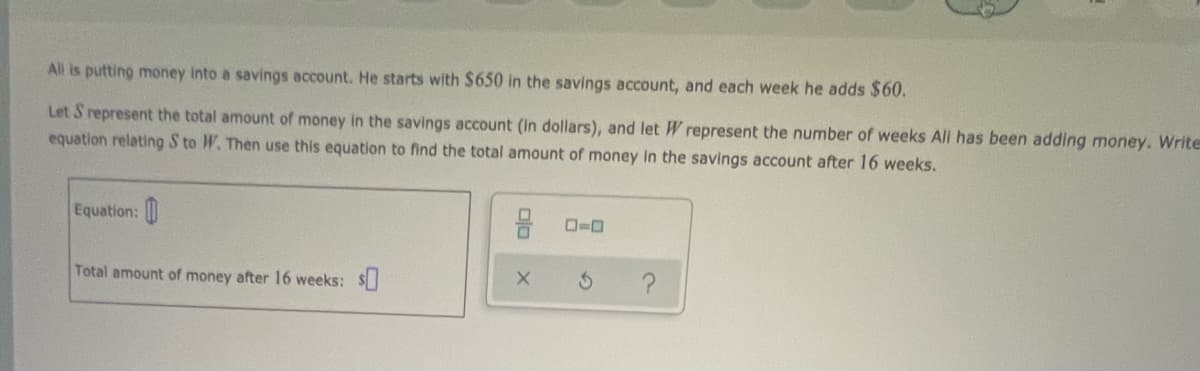 All is putting money into a savings account. He starts with $650 in the savings account, and each week he adds $60.
Let S represent the total amount of money in the savings account (In dollars), and let W represent the number of weeks All has been adding money. Write
equation relating S to W. Then use this equation to find the total amount of money In the savings account after 16 weeks.
Equation:
Total amount of money after 16 weeks: $
