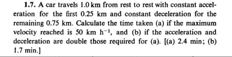 1.7. A car travels 1.0 km from rest to rest with constant accel-
eration for the first 0.25 km and constant deceleration for the
remaining 0.75 km. Calculate the time taken (a) if the maximum
velocity reached is 50 km h-1, and (b) if the acceleration and
deceleration are double those required for (a). [(a) 2.4 min; (b)
1.7 min.]
