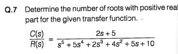 Q.7 Determine the number of roots with positive real
part for the given transfer function. -
2s +5
s5 + 5s* + 2s3 + 4s2 + 55 + 10
C(s)
R(s)
