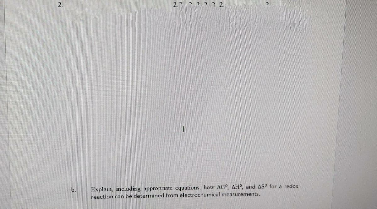 2.
Explain, including appropriate equations, how AG°, AHO, and AS° for a redox
reaction can be determined from electrochemical measurements.
b.
