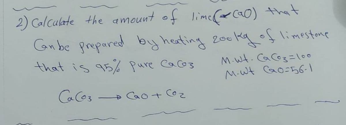 2) Calculate the amount of lime(r ca0) that
Gan be prepared by heafing 200kg of limestone
that is 95% pure Cacos
M.Wt. CaCoz=l00
M-W Go=56-1
CaCos
Cao+ Co
