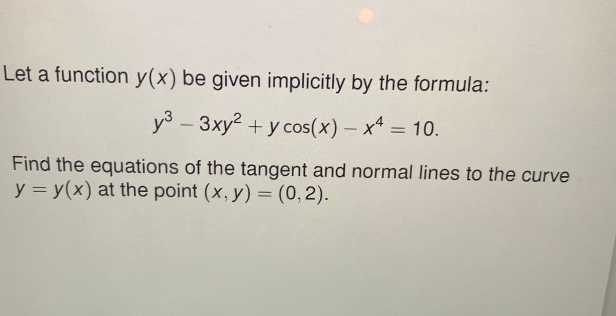 Let a function y(x) be given implicitly by the formula:
y3 – 3xy2 + y cos(x) – x = 10.
Find the equations of the tangent and normal lines to the curve
y = y(x) at the point (x, y) = (0,2).

