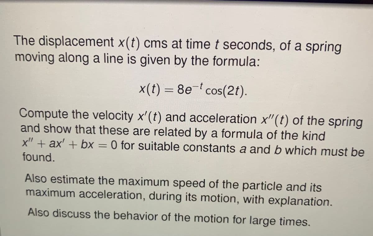 The displacement x(t) cms at time t seconds, of a spring
moving along a line is given by the formula:
x(t) = 8e- cos(2t).
%3D
Compute the velocity x'(t) and acceleration x"(t) of the spring
and show that these are related by a formula of the kind
x" + ax' + bx = 0 for suitable constants a and b which must be
%3D
found.
Also estimate the maximum speed of the particle and its
maximum acceleration, during its motion, with explanation.
Also discuss the behavior of the motion for large times.
