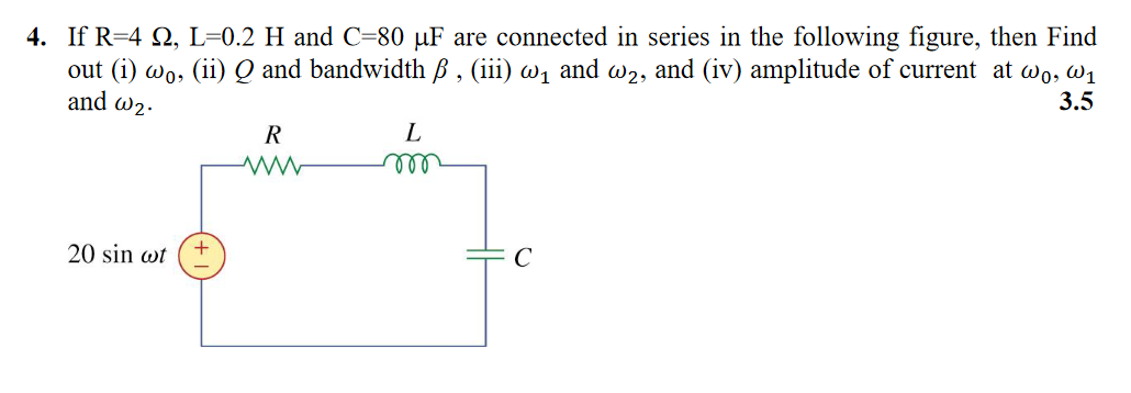 4. If R=4 Q, L=0.2 H and C=80 µF are connected in series in the following figure, then Find
out (i) wo, (ii) Q and bandwidth ß , (iii) w1 and w2, and (iv) amplitude of current at wo, w1
and w2.
3.5
L
20 sin wt
C
