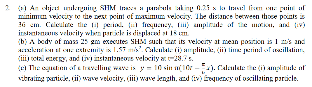 2. (a) An object undergoing SHM traces a parabola taking 0.25 s to travel from one point of
minimum velocity to the next point of maximum velocity. The distance between those points is
36 cm. Calculate the (i) period, (ii) frequency, (iii) amplitude of the motion, and (iv)
instantaneous velocity when particle is displaced at 18 cm.
(b) A body of mass 25 gm executes SHM such that its velocity at mean position is 1 m/s and
acceleration at one extremity is 1.57 m/s?. Calculate (i) amplitude, (ii) time period of oscillation,
(iii) total energy, and (iv) instantaneous velocity at t=28.7 s.
(c) The equation of a travelling wave is y = 10 sin T(10t – "x). Calculate the (i) amplitude of
vibrating particle, (ii) wave velocity, (iii) wave length, and (iv) frequency of oscillating particle.
