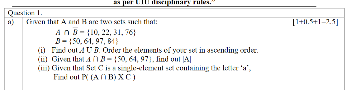 as per UIU disciplinary rules.
Question 1.
a)
Given that A and B are two sets such that:
[1+0.5+1=2.5]
A O B = {10, 22, 31, 76}
В %3 {50, 64, 97, 84}
(i) Find out A U B. Order the elements of your set in ascending order.
(ii) Given that A N B = {50, 64, 97}, find out |A|
(iii) Given that Set C is a single-element set containing the letter 'a',
Find out P( (A N B) X C )
