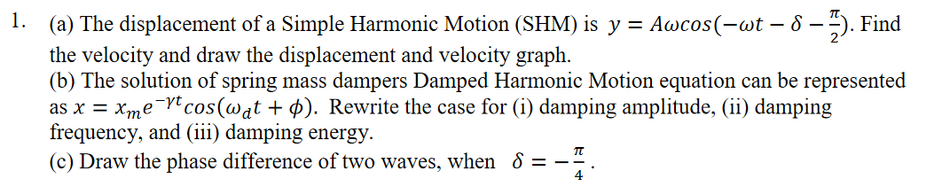 1.
(a) The displacement of a Simple Harmonic Motion (SHM) is y = Awcos(-wt – 8 – ). Find
- 8 -
the velocity and draw the displacement and velocity graph.
(b) The solution of spring mass dampers Damped Harmonic Motion equation can be represented
as x = xme¬rtcos(wat + p). Rewrite the case for (i) damping amplitude, (ii) damping
frequency, and (iii) damping energy.
(c) Draw the phase difference of two waves, when 8 = -÷.
-yt
