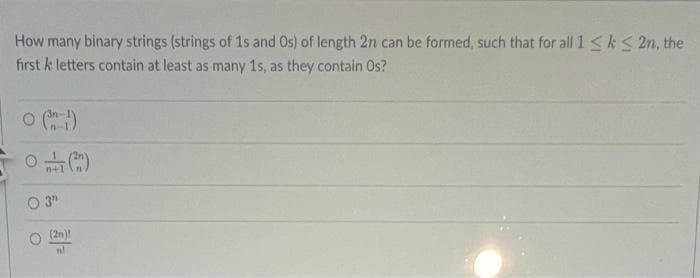 How many binary strings (strings of 1s and Os) of length 2n can be formed, such that for all 1 ≤ k ≤ 2n, the
first k letters contain at least as many 1s, as they contain Os?
0 (31)
0(2)
n+1
03"
(2n)
n!