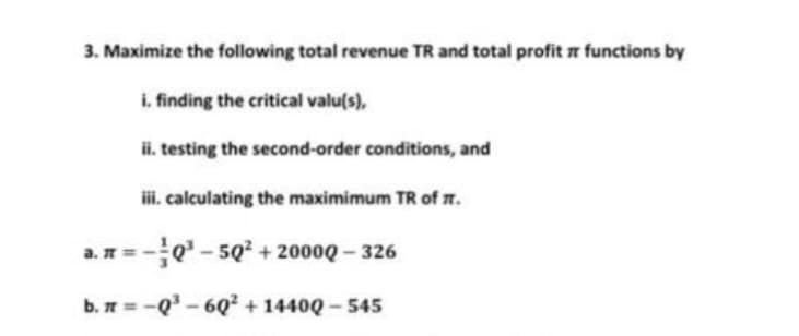 3. Maximize the following total revenue TR and total profit functions by
i. finding the critical valu(s),
ii. testing the second-order conditions, and
iii. calculating the maximimum TR of it.
a. π = -Q³-50² +2000Q - 326
b. π = -Q³-6Q² + 14400-545