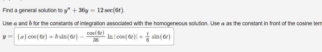 Find a general solution to y" + 36y = 12 sec (6t).
Use a and b for the constants of integration associated with the homogeneous solution. Use a as the constant in front of the cosine tern
y = (a) cos(6t) + b sin (6t)
cos (6t)
36
- In cos (61) + sin(6t)