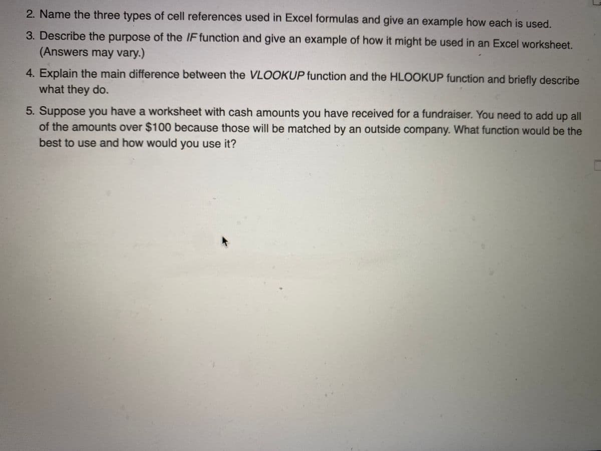 2. Name the three types of cell references used in Excel formulas and give an example how each is used.
3. Describe the purpose of the IF function and give an example of how it might be used in an Excel worksheet.
(Answers may vary.)
4. Explain the main difference between the VLOOKUP function and the HLOOKUP function and briefly describe
what they do.
5. Suppose you have a worksheet with cash amounts you have received for a fundraiser. You need to add up all
of the amounts over $100 because those will be matched by an outside company. What function would be the
best to use and how would you use it?
