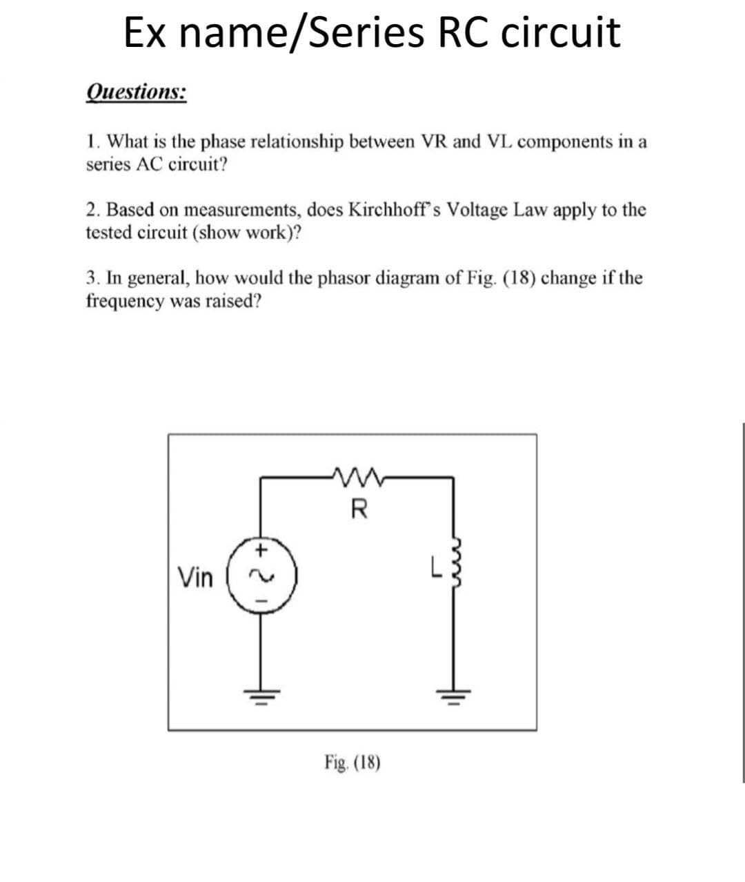 Ex name/Series RC circuit
Questions:
1. What is the phase relationship between VR and VL components in a
series AC circuit?
2. Based on measurements, does Kirchhoff's Voltage Law apply to the
tested circuit (show work)?
3. In general, how would the phasor diagram of Fig. (18) change if the
frequency was raised?
R
Vin
L
Fig. (18)
두
