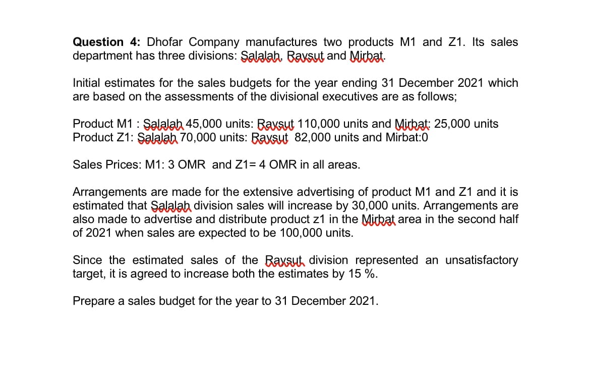 Question 4: Dhofar Company manufactures two products M1 and Z1. Its sales
department has three divisions: Salalah. Bavsut and Mitkat.
Initial estimates for the sales budgets for the year ending 31 December 2021 which
are based on the assessments of the divisional executives are as follows;
Product M1 : Şalalah 45,000 units: Raysut 110,000 units and Mirkat: 25,000 units
Product Z1: Şalalah 70,000 units: Raysut 82,000 units and Mirbat:0
Sales Prices: M1: 3 OMR and Z1= 4 OMR in all areas.
Arrangements are made for the extensive advertising of product M1 and Z1 and it is
estimated that Şalalah division sales will increase by 30,000 units. Arrangements are
also made to advertise and distribute product z1 in the Mickat area in the second half
of 2021 when sales are expected to be 100,000 units.
Since the estimated sales of the Raxsut division represented an unsatisfactory
target, it is agreed to increase both the estimates by 15 %.
Prepare a sales budget for the year to 31 December 2021.
