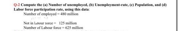 Q-2 Compute the (a) Number of unemployed, (b) Unemployment-rate, (c) Population, and (d)
Labor force participation rate, using this data:
Number of employed = 480 million
Not in labour torce = 125 million
Number of Labour force = 625 million
