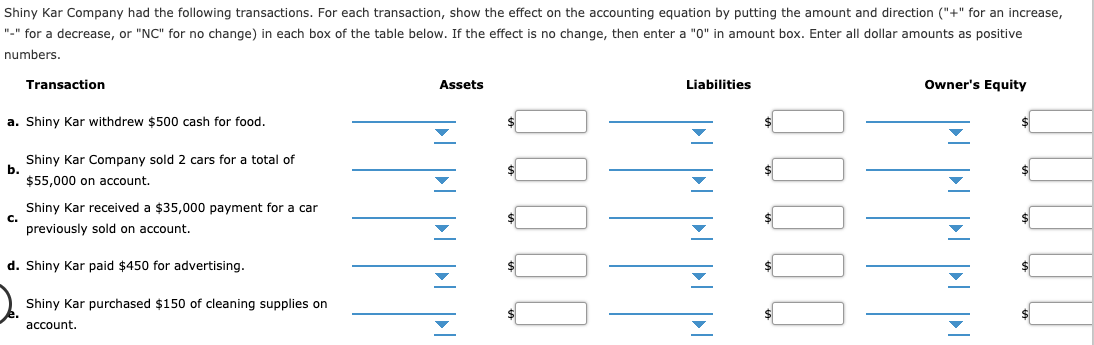Shiny Kar Company had the following transactions. For each transaction, show the effect on the accounting equation by putting the amount and direction ("+" for an increase,
"-" for a decrease, or "NC" for no change) in each box of the table below. If the effect is no change, then enter a "0" in amount box. Enter all dollar amounts as positive
numbers
Assets
Liabilities
Owner's Equity
Transaction
a. Shiny Kar withdrew $500 cash for food.
Shiny Kar Company sold 2 cars for a total of
b.
$55,000 on account
Shiny Kar received a $35,000 payment for a car
С.
previously sold on account
d. Shiny Kar paid $450 for advertising.
Shiny Kar purchased $150 of cleaning supplies on
e.
account
