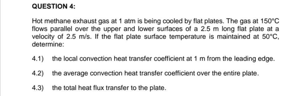 QUESTION 4:
Hot methane exhaust gas at 1 atm is being cooled by flat plates. The gas at 150°C
flows parallel over the upper and lower surfaces of a 2.5 m long flat plate at a
velocity of 2.5 m/s. If the flat plate surface temperature is maintained at 50°C,
determine:
4.1)
the local convection heat transfer coefficient at 1 m from the leading edge.
4.2)
the average convection heat transfer coefficient over the entire plate.
4.3)
the total heat flux transfer to the plate.
