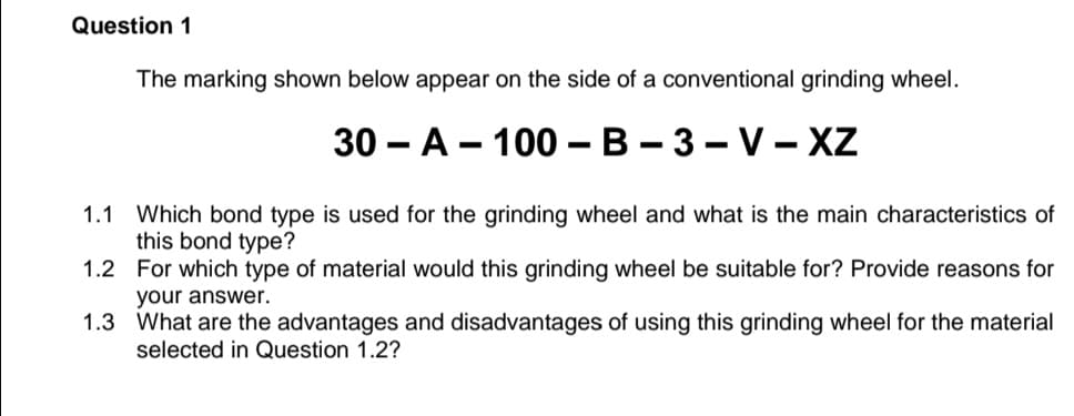 Question 1
The marking shown below appear on the side of a conventional grinding wheel.
30 — А — 100— В - 3 — V-XZ
1.1 Which bond type is used for the grinding wheel and what is the main characteristics of
this bond type?
1.2 For which type of material would this grinding wheel be suitable for? Provide reasons for
your answer.
1.3 What are the advantages and disadvantages of using this grinding wheel for the material
selected in Question 1.2?
