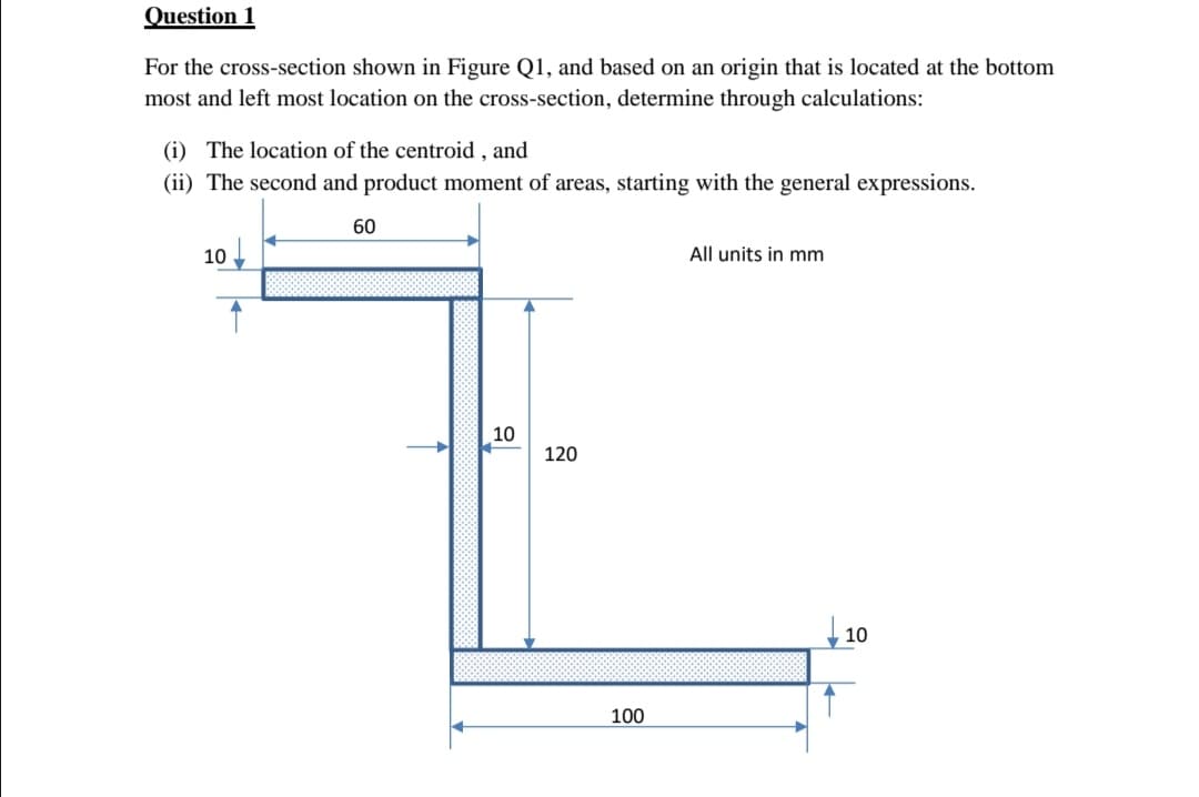 Question 1
For the cross-section shown in Figure Q1, and based on an origin that is located at the bottom
most and left most location on the cross-section, determine through calculations:
(i) The location of the centroid, and
(ii) The second and product moment of areas, starting with the general expressions.
60
10
All units in mm
10
↑
120
100
10