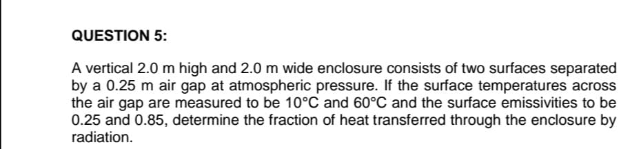 QUESTION 5:
A vertical 2.0 m high and 2.0 m wide enclosure consists of two surfaces separated
by a 0.25 m air gap at atmospheric pressure. If the surface temperatures across
the air gap are measured to be 10°C and 60°C and the surface emissivities to be
0.25 and 0.85, determine the fraction of heat transferred through the enclosure by
radiation.
