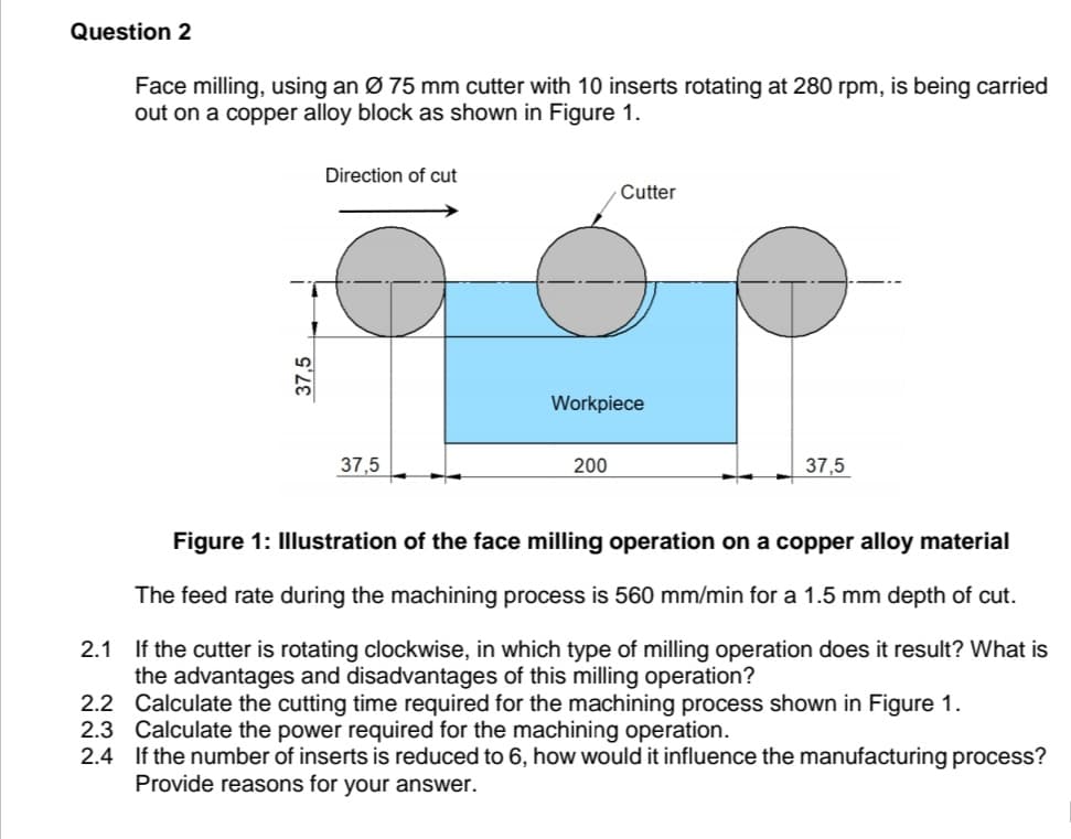 Question 2
Face milling, using an Ø 75 mm cutter with 10 inserts rotating at 280 rpm, is being carried
out on a copper alloy block as shown in Figure 1.
Direction of cut
Cutter
Workpiece
37,5
200
37,5
Figure 1: Illustration of the face milling operation on a copper alloy material
The feed rate during the machining process is 560 mm/min for a 1.5 mm depth of cut.
2.1 If the cutter is rotating clockwise, in which type of milling operation does it result? What is
the advantages and disadvantages of this milling operation?
2.2 Calculate the cutting time required for the machining process shown in Figure 1.
2.3 Calculate the power required for the machining operation.
2.4 If the number of inserts is reduced to 6, how would it influence the manufacturing process?
Provide reasons for your answer.
