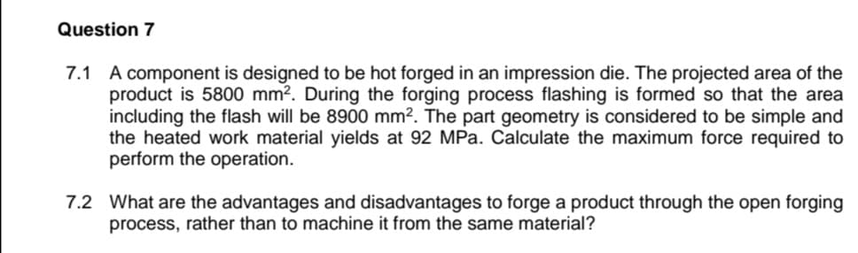 Question 7
A component is designed to be hot forged in an impression die. The projected area of the
product is 5800 mm?. During the forging process flashing is formed so that the area
including the flash will be 8900 mm?. The part geometry is considered to be simple and
the heated work material yields at 92 MPa. Calculate the maximum force required to
perform the operation.
7.1
7.2 What are the advantages and disadvantages to forge a product through the open forging
process, rather than to machine it from the same material?
