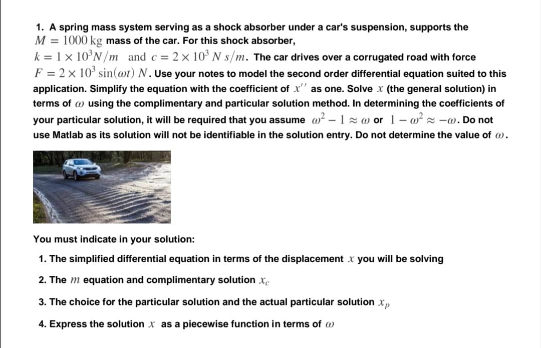 1. A spring mass system serving as a shock absorber under a car's suspension, supports the
M = 1000 kg mass of the car. For this shock absorber,
k = 1 × 10°N /m and c = 2× 10³ N s/m. The car drives over a corrugated road with force
F = 2× 10° sin(@t) N.Use your notes to model the second order differential equation suited to this
application. Simplify the equation with the coefficient of x'' as one. Solve x (the general solution) in
terms of w using the complimentary and particular solution method. In determining the coefficients of
your particular solution, it will be required that you assume w? – 1x w or 1 - o? z -w. Do not
use Matlab as its solution will not be identifiable in the solution entry. Do not determine the value of w.
You must indicate in your solution:
1. The simplified differential equation in terms of the displacement x you will be solving
2. The m equation and complimentary solution x.
3. The choice for the particular solution and the actual particular solution x,
4. Express the solution x as a piecewise function in terms of w
