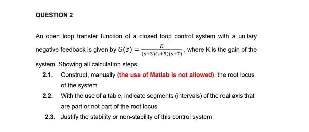 QUESTION 2
An open loop transfer function of a closed loop control system with a unitary
K
negative feedback is given by G(s)
where K is the gain of the
(s+3)(s+5)(s+7)’
system. Showing all calculation steps,
2.1.
Construct, manually (the use of Matlab is not allowed), the root locus
of the system
2.2.
With the use of a table, indicate segments (intervals) of the real axis that
are part or not part of the root locus
2.3. Justify the stability or non-stability of this control system
