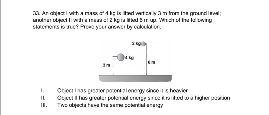 33. An object I with a mass of 4 kg is lifted vertically 3 m from the ground level;
another object II with a mass of 2 kg is lifted 6 m up. Which of the following
statements is true? Prove your answer by calculation.
2 kg
4 kg
6 m
3 m
I.
Object I has greater potential energy since it is heavier
Object II has greater potential energy since it is lifted to a higher position
Two objects have the same potential energy
II.
II.

