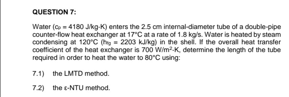 QUESTION 7:
Water (Cp = 4180 J/kg-K) enters the 2.5 cm internal-diameter tube of a double-pipe
counter-flow heat exchanger at 17°C at a rate of 1.8 kg/s. Water is heated by steam
condensing at 120°C (hig = 2203 kJ/kg) in the shell. If the overall heat transfer
coefficient of the heat exchanger is 700 W/m².K, determine the length of the tube
required in order to heat the water to 80°C using:
%3D
7.1) the LMTD method.
7.2)
the e-NTU method.

